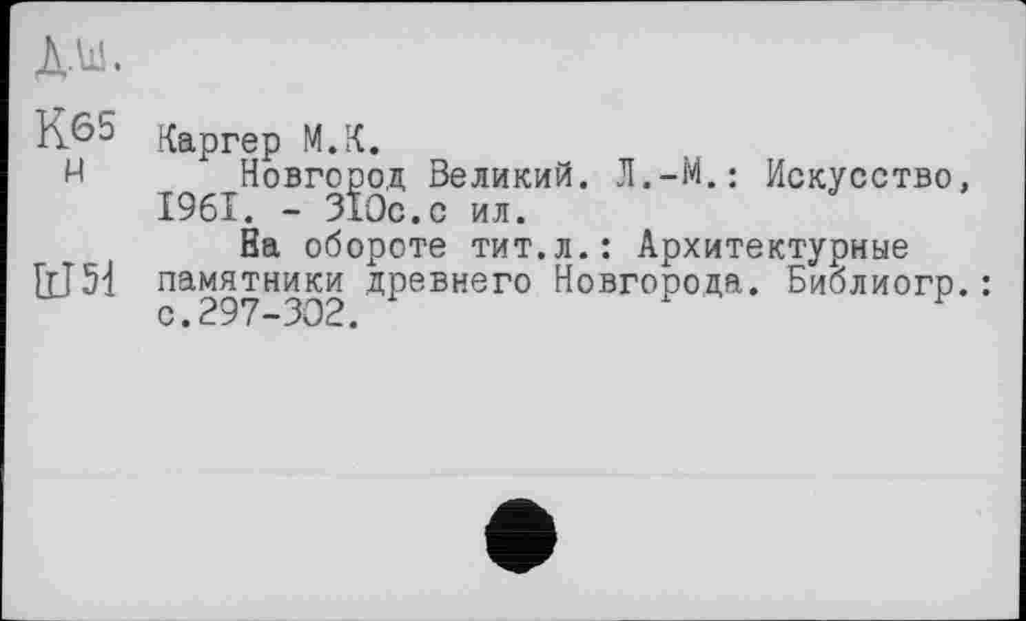 ﻿д.ш.
К^5 Каргер М.К.
И Новгород Великий. Л.-М.: Искусство, 1961. - 310с.с ил.
Ва обороте тит.л.: Архитектурные ІХІ51 памятники древнего Новгорода. Библиогр.